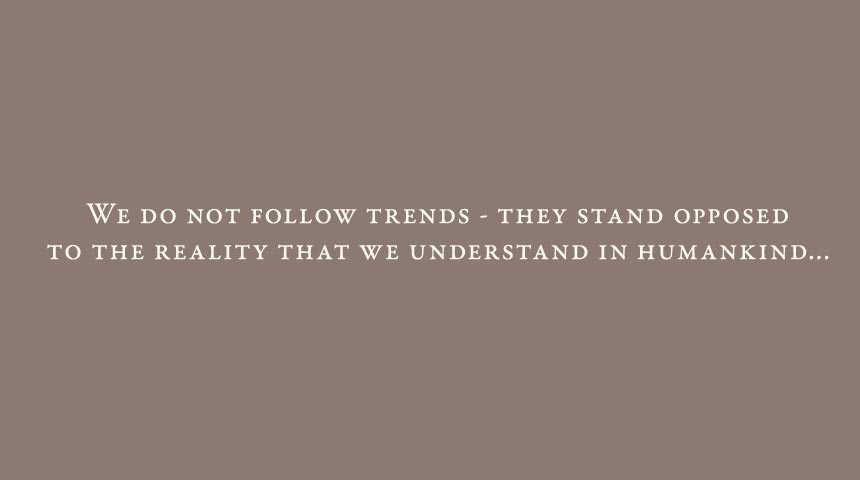 We do not follow trends, they stand opposed to the reality that we understand in humankind...